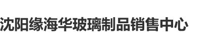 男人c女人逼沈阳缘海华玻璃制品销售中心